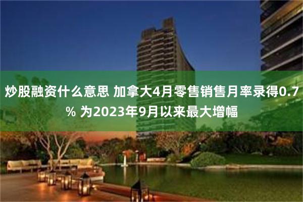 炒股融资什么意思 加拿大4月零售销售月率录得0.7% 为2023年9月以来最大增幅