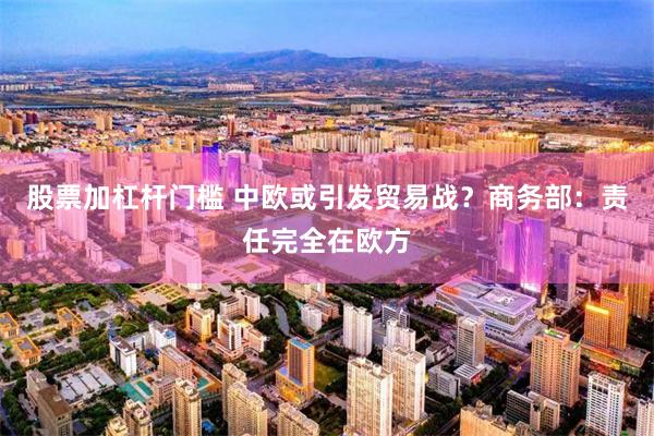 股票加杠杆门槛 中欧或引发贸易战？商务部：责任完全在欧方