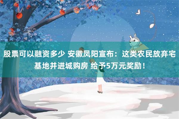 股票可以融资多少 安徽凤阳宣布：这类农民放弃宅基地并进城购房 给予5万元奖励！