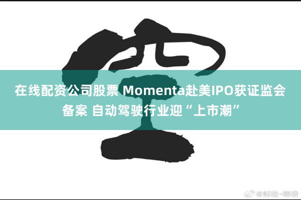 在线配资公司股票 Momenta赴美IPO获证监会备案 自动驾驶行业迎“上市潮”