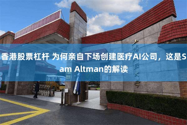 香港股票杠杆 为何亲自下场创建医疗AI公司，这是Sam Altman的解读