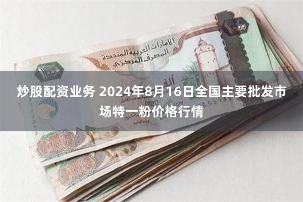 炒股配资业务 2024年8月16日全国主要批发市场特一粉价格行情