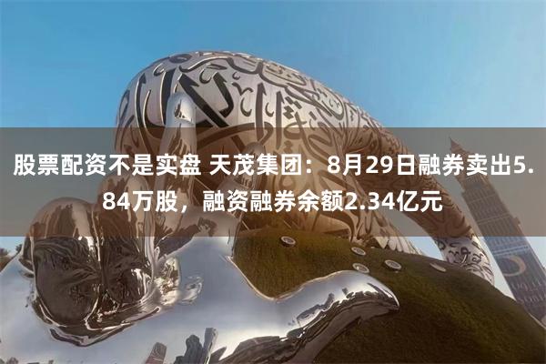 股票配资不是实盘 天茂集团：8月29日融券卖出5.84万股，融资融券余额2.34亿元