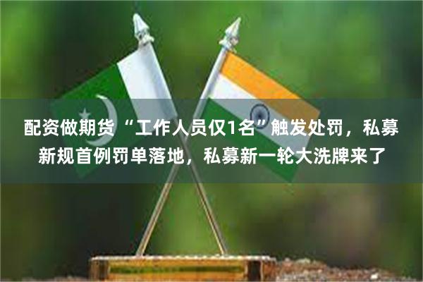 配资做期货 “工作人员仅1名”触发处罚，私募新规首例罚单落地，私募新一轮大洗牌来了