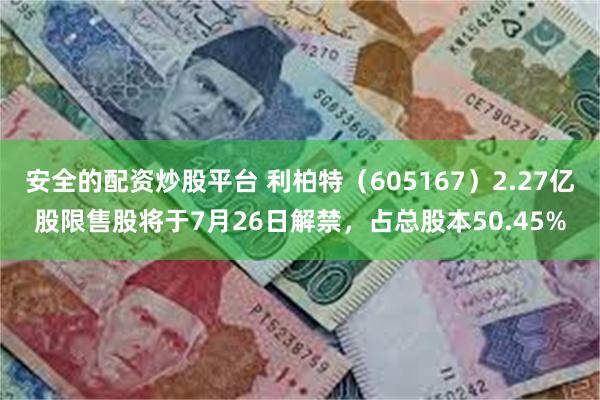 安全的配资炒股平台 利柏特（605167）2.27亿股限售股将于7月26日解禁，占总股本50.45%