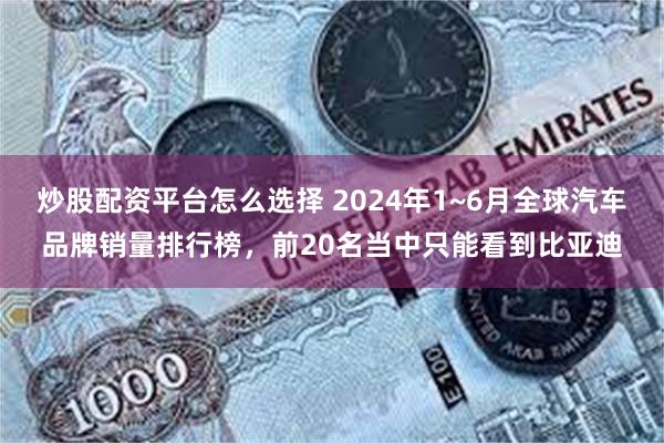 炒股配资平台怎么选择 2024年1~6月全球汽车品牌销量排行榜，前20名当中只能看到比亚迪