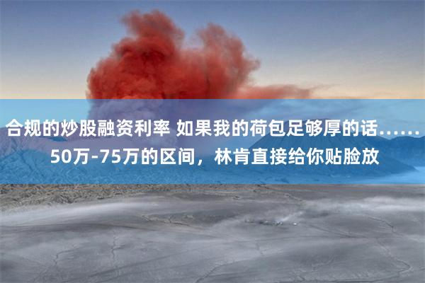 合规的炒股融资利率 如果我的荷包足够厚的话…… 50万-75万的区间，林肯直接给你贴脸放