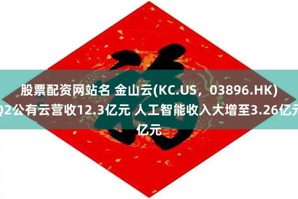 股票配资网站名 金山云(KC.US，03896.HK)Q2公有云营收12.3亿元 人工智能收入大增至3.26亿元