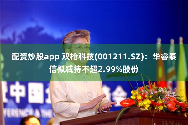 配资炒股app 双枪科技(001211.SZ)：华睿泰信拟减持不超2.99%股份