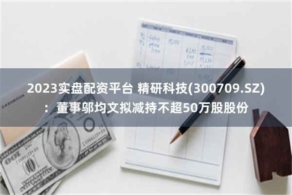 2023实盘配资平台 精研科技(300709.SZ)：董事邬均文拟减持不超50万股股份