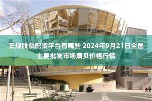 正规股票配资平台有哪些 2024年9月21日全国主要批发市场扇贝价格行情