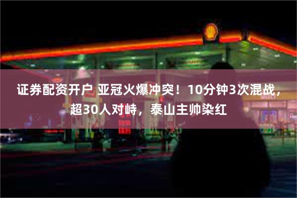 证券配资开户 亚冠火爆冲突！10分钟3次混战，超30人对峙，泰山主帅染红