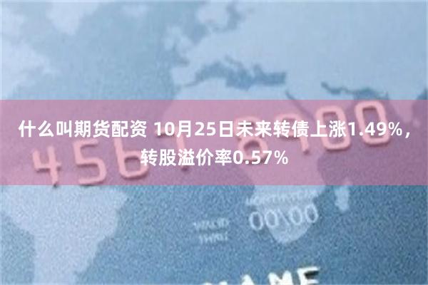 什么叫期货配资 10月25日未来转债上涨1.49%，转股溢价率0.57%