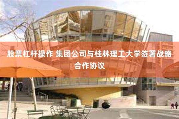 股票杠杆操作 集团公司与桂林理工大学签署战略合作协议