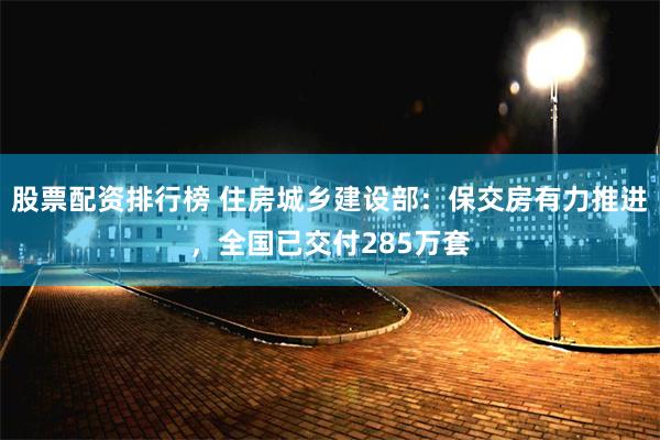 股票配资排行榜 住房城乡建设部：保交房有力推进，全国已交付285万套