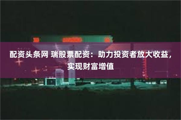 配资头条网 瑞股票配资：助力投资者放大收益，实现财富增值