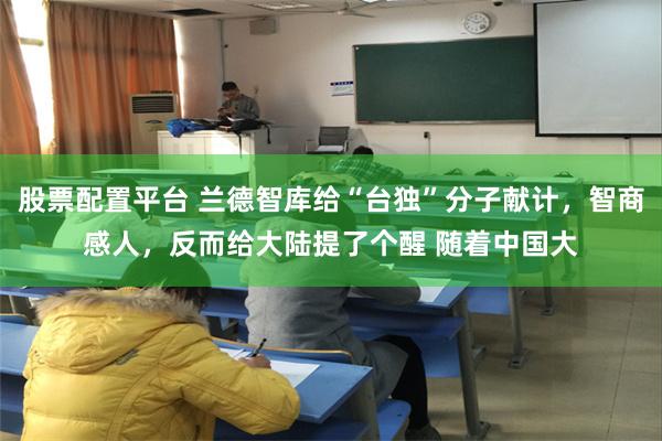 股票配置平台 兰德智库给“台独”分子献计，智商感人，反而给大陆提了个醒 随着中国大