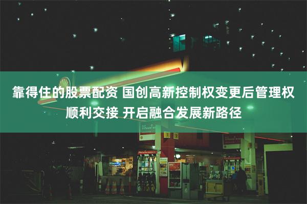 靠得住的股票配资 国创高新控制权变更后管理权顺利交接 开启融合发展新路径