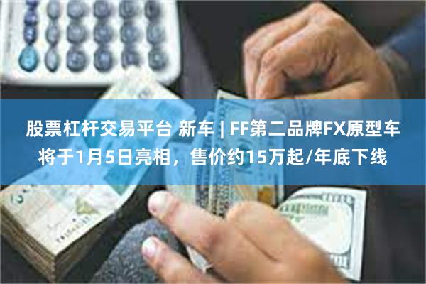 股票杠杆交易平台 新车 | FF第二品牌FX原型车将于1月5日亮相，售价约15万起/年底下线