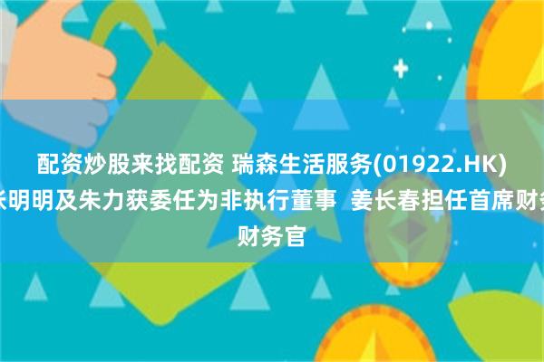 配资炒股来找配资 瑞森生活服务(01922.HK)：张明明及朱力获委任为非执行董事  姜长春担任首席财务官