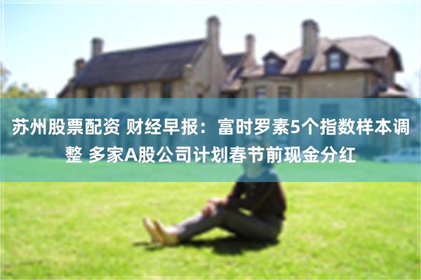 苏州股票配资 财经早报：富时罗素5个指数样本调整 多家A股公司计划春节前现金分红