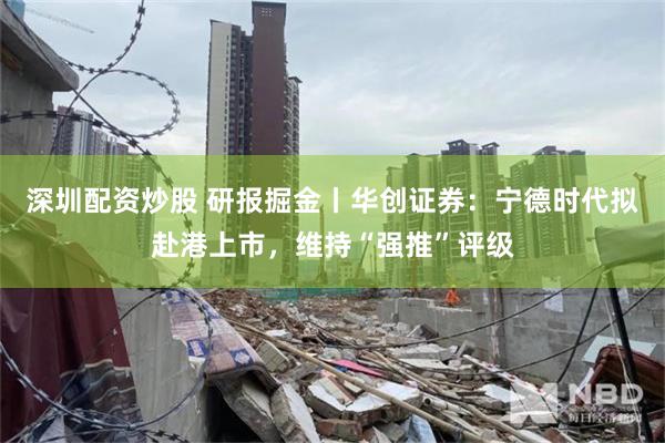 深圳配资炒股 研报掘金丨华创证券：宁德时代拟赴港上市，维持“强推”评级