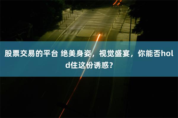 股票交易的平台 绝美身姿，视觉盛宴，你能否hold住这份诱惑？