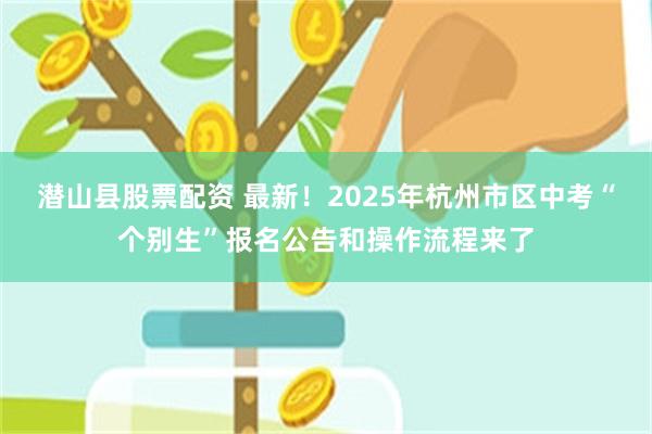 潜山县股票配资 最新！2025年杭州市区中考“个别生”报名公告和操作流程来了