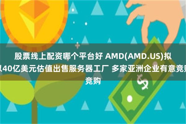 股票线上配资哪个平台好 AMD(AMD.US)拟以40亿美元估值出售服务器工厂 多家亚洲企业有意竞购