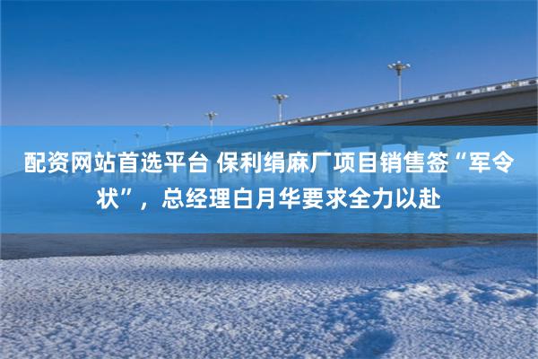 配资网站首选平台 保利绢麻厂项目销售签“军令状”，总经理白月华要求全力以赴