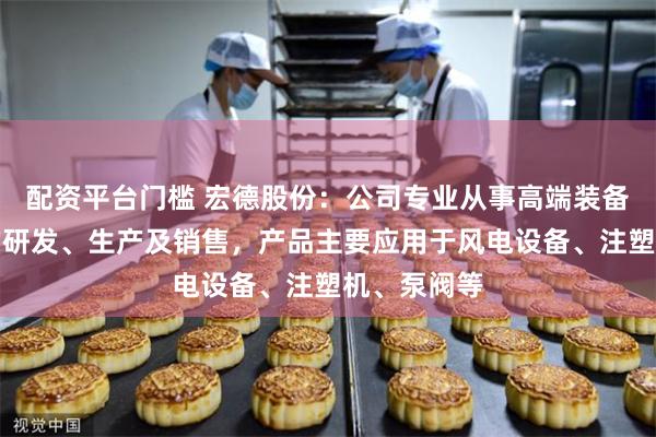 配资平台门槛 宏德股份：公司专业从事高端装备关键铸件的研发、生产及销售，产品主要应用于风电设备、注塑机、泵阀等