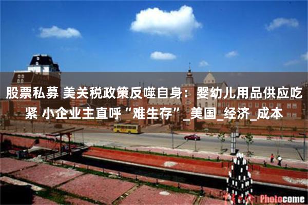 股票私募 美关税政策反噬自身：婴幼儿用品供应吃紧 小企业主直呼“难生存”_美国_经济_成本
