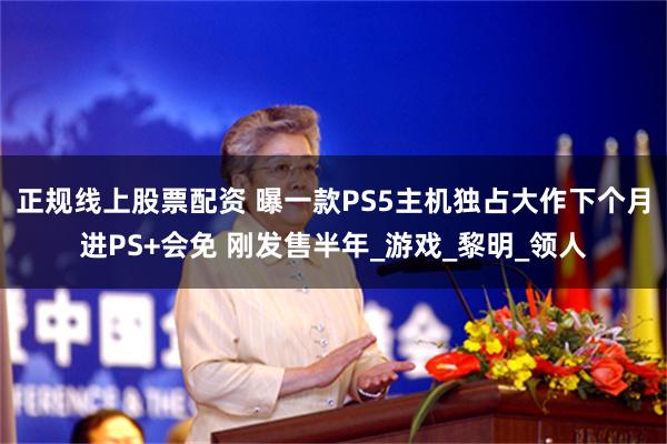 正规线上股票配资 曝一款PS5主机独占大作下个月进PS+会免 刚发售半年_游戏_黎明_领人