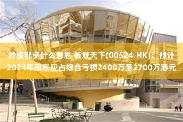 炒股配资什么意思 长城天下(00524.HK)：预计2024年股东应占综合亏损2400万至2700万港元