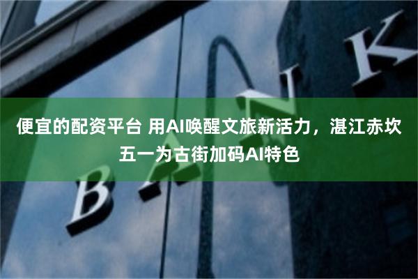 便宜的配资平台 用AI唤醒文旅新活力，湛江赤坎五一为古街加码AI特色