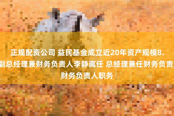 正规配资公司 益民基金成立近20年资产规模8.2亿：副总经理兼财务负责人李静离任 总经理兼任财务负责人职务