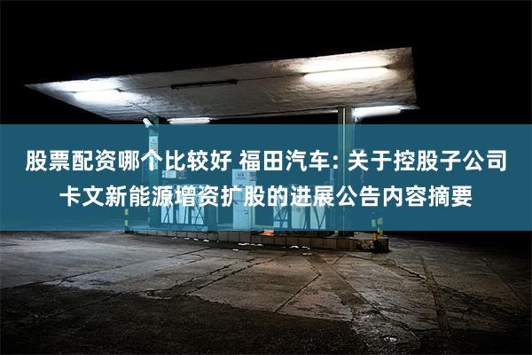 股票配资哪个比较好 福田汽车: 关于控股子公司卡文新能源增资扩股的进展公告内容摘要