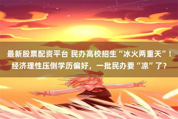 最新股票配资平台 民办高校招生“冰火两重天”！经济理性压倒学历偏好，一批民办要“凉”了？