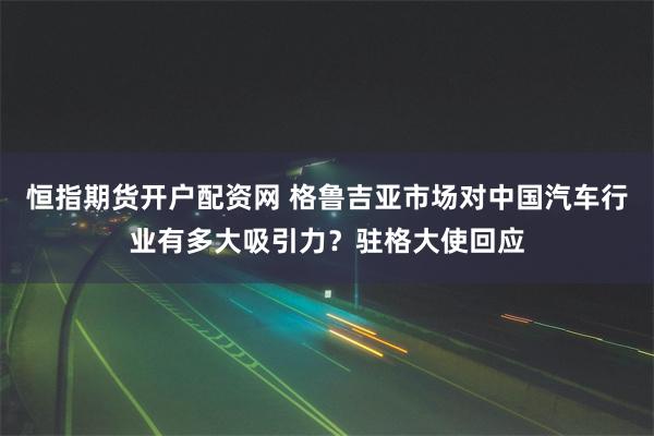 恒指期货开户配资网 格鲁吉亚市场对中国汽车行业有多大吸引力？驻格大使回应