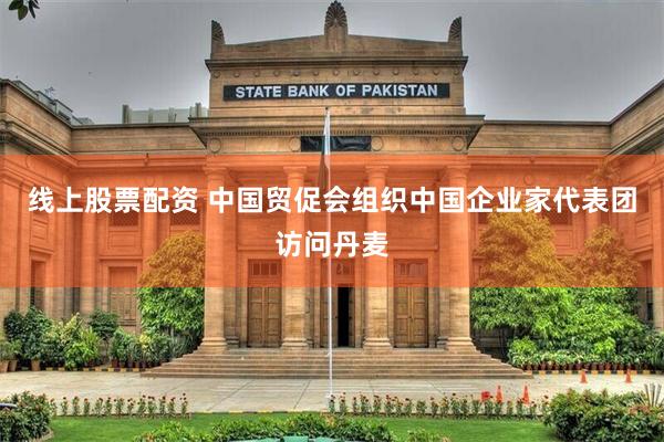 线上股票配资 中国贸促会组织中国企业家代表团访问丹麦