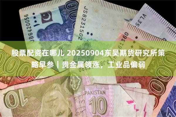 股票配资在哪儿 20250904东吴期货研究所策略早参｜贵金属领涨，工业品偏弱