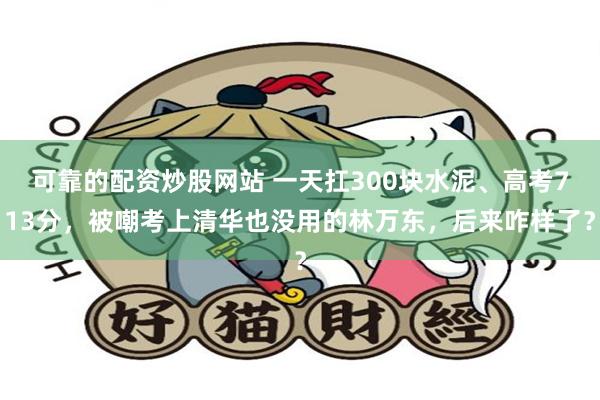 可靠的配资炒股网站 一天扛300块水泥、高考713分,被嘲考上清华也没用的林万东,后来咋样了?