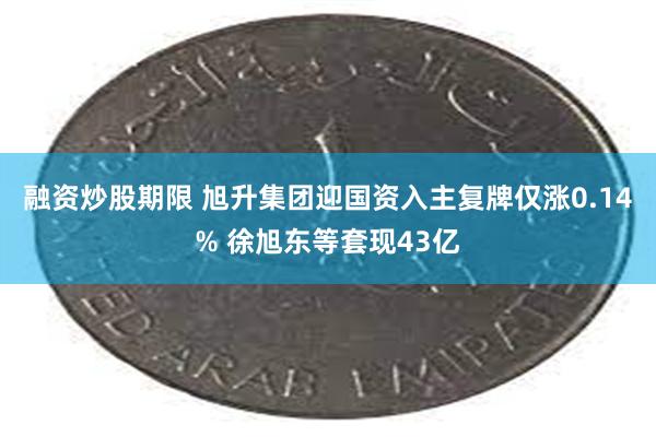 融资炒股期限 旭升集团迎国资入主复牌仅涨0.14% 徐旭东等套现43亿