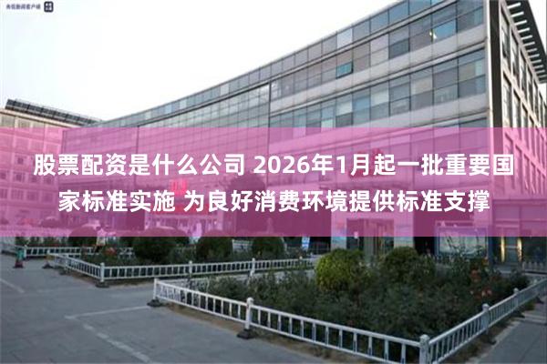 股票配资是什么公司 2026年1月起一批重要国家标准实施 为良好消费环境提供标准支撑