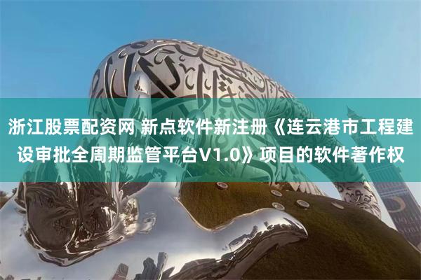 浙江股票配资网 新点软件新注册《连云港市工程建设审批全周期监管平台V1.0》项目的软件著作权