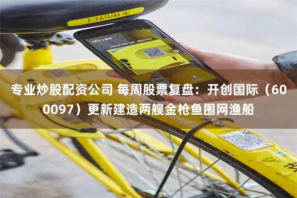 专业炒股配资公司 每周股票复盘：开创国际（600097）更新建造两艘金枪鱼围网渔船