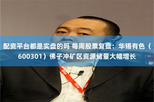 配资平台都是实盘的吗 每周股票复盘：华锡有色（600301）佛子冲矿区资源储量大幅增长
