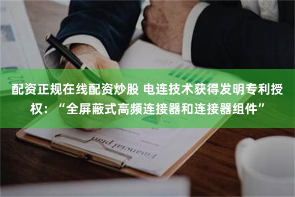 配资正规在线配资炒股 电连技术获得发明专利授权：“全屏蔽式高频连接器和连接器组件”