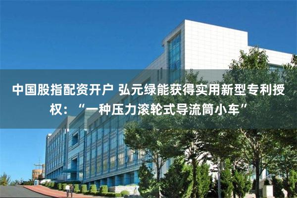 中国股指配资开户 弘元绿能获得实用新型专利授权：“一种压力滚轮式导流筒小车”