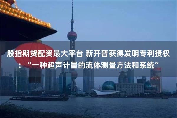 股指期货配资最大平台 新开普获得发明专利授权：“一种超声计量的流体测量方法和系统”